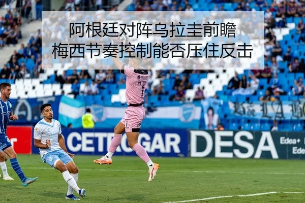 阿根廷对阵乌拉圭前瞻 梅西节奏控制能否压住反击